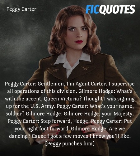 Peggy Carter: Gentlemen, I'm Agent Carter. I supervise all operations of this division.
Gilmore Hodge: What's with the accent, Queen Victoria? Thought I was signing up for the U.S. Army.
Peggy Carter: What's your name, soldier?
Gilmore Hodge: Gilmore Hodge, your Majesty.
Peggy Carter: Step forward, Hodge.
Peggy Carter: Put your right foot forward.
Gilmore Hodge: Are we dancing? Cause I got a few moves I know you'll like.
[Peggy punches him] image