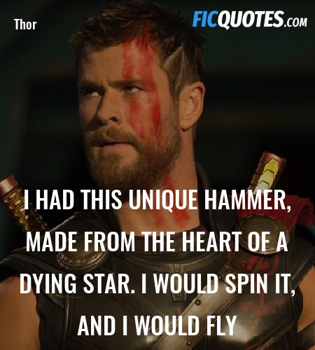 Thor: I had this unique hammer, made from the heart of a dying star. I would spin it, and I would fly.
Korg: You rode a hammer?
Thor: No, I would lie down.
Korg: The hammer rode you?
Thor: No, I would spin it and it would lift me off...
Korg: Oh my god, the hammer threw you off?
Thor: Off the ground, it threw me off the ground! image