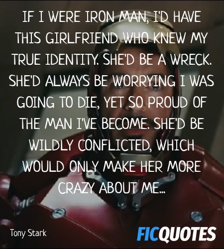 If I were Iron Man, I'd have this girlfriend who knew my true identity. She'd be a wreck. She'd always be worrying I was going to die, yet so proud of the man I've become. She'd be wildly conflicted, which would only make her more crazy about me... image