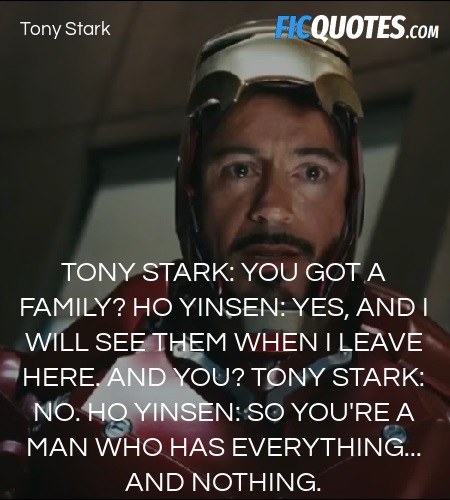 Tony Stark: You got a family?
Ho Yinsen: Yes, and I will see them when I leave here. And you?
Tony Stark: No.
Ho Yinsen: So you're a man who has everything... and nothing. image